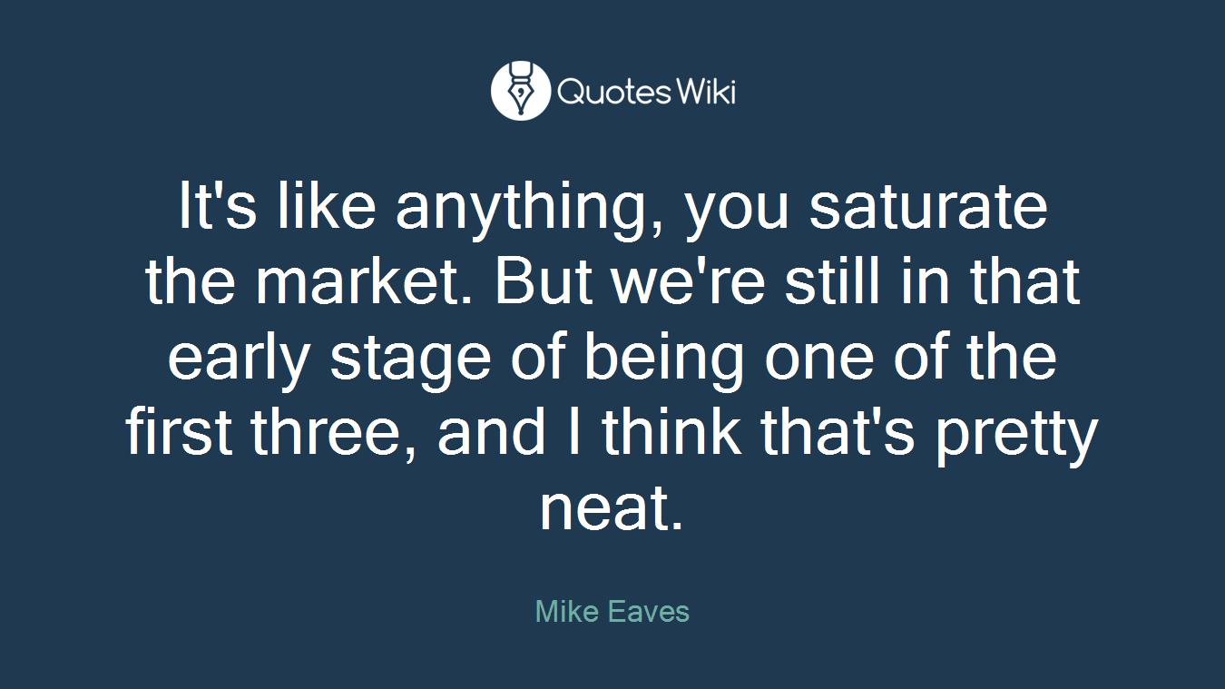 It's like anything, you saturate the market. But we're still in that early stage of being one of the first three, and I think that's pretty neat.