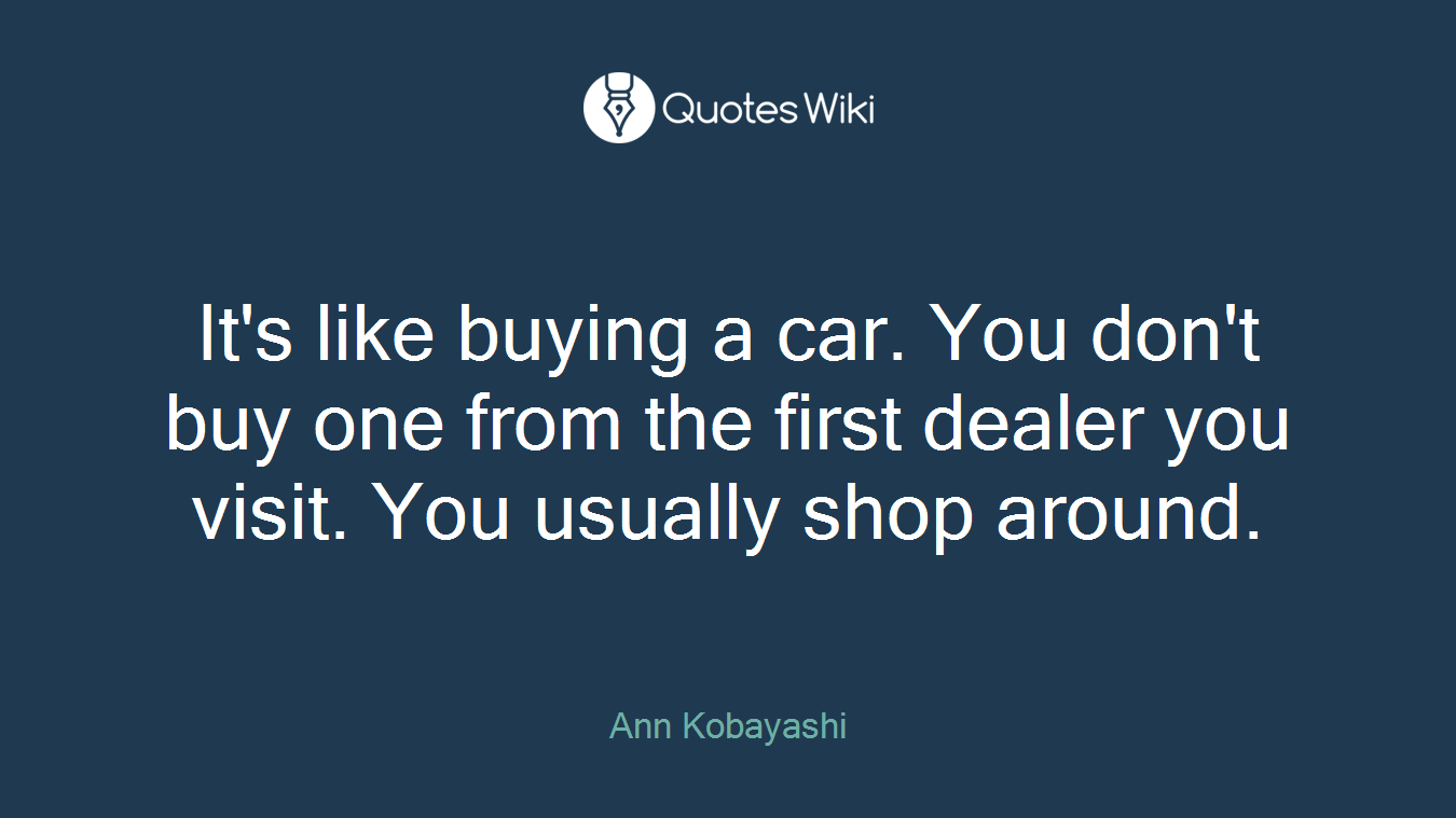 It's like buying a car. You don't buy one from the first dealer you visit. You usually shop around.