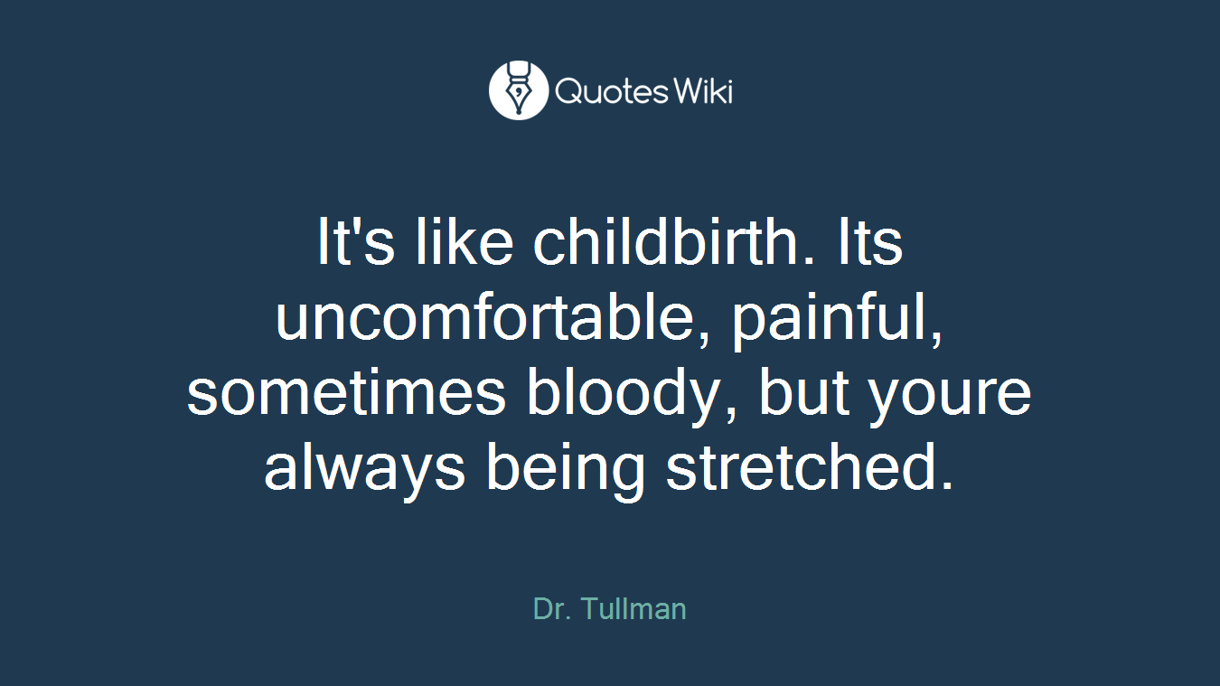 It's like childbirth. Its uncomfortable, painful, sometimes bloody, but youre always being stretched.