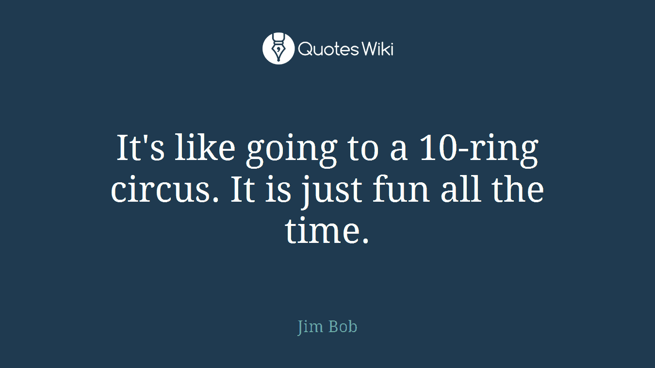 It's like going to a 10-ring circus. It is just fun all the time.