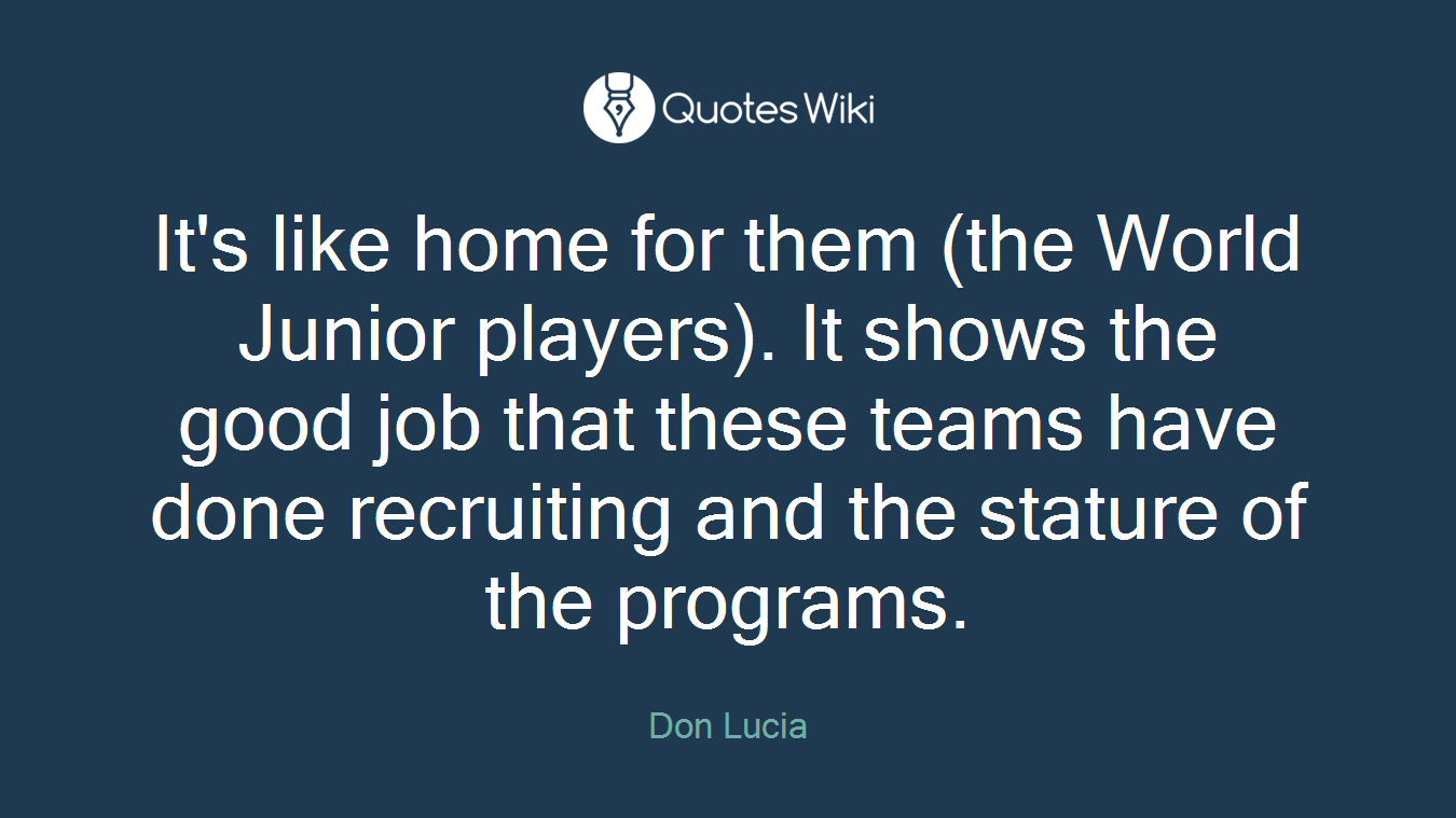 It's like home for them (the World Junior players). It shows the good job that these teams have done recruiting and the stature of the programs.