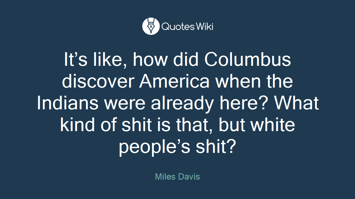 It’s like, how did Columbus discover America when the Indians were already here? What kind of shit is that, but white people’s shit?