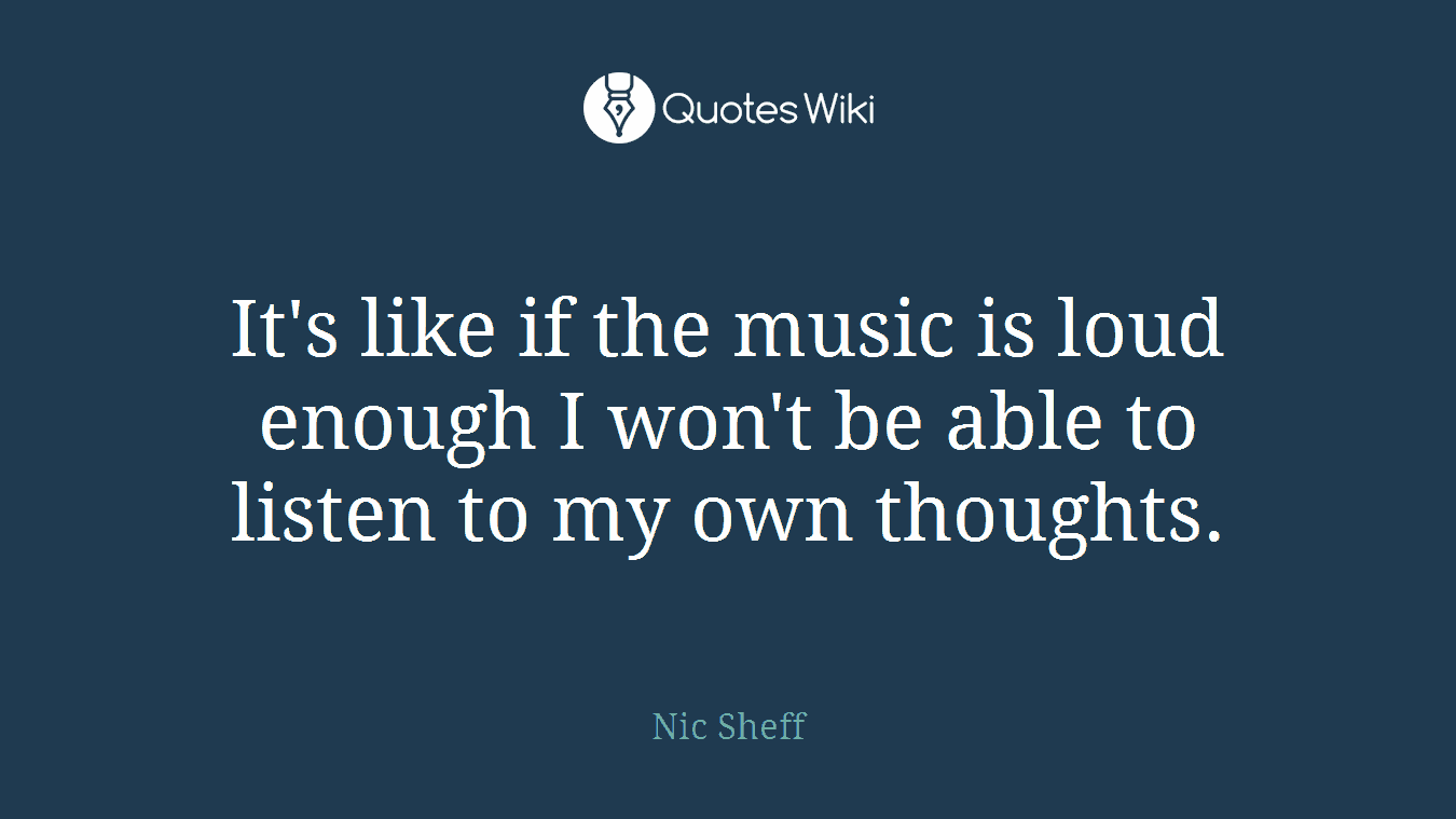 It's like if the music is loud enough I won't be able to listen to my own thoughts.
