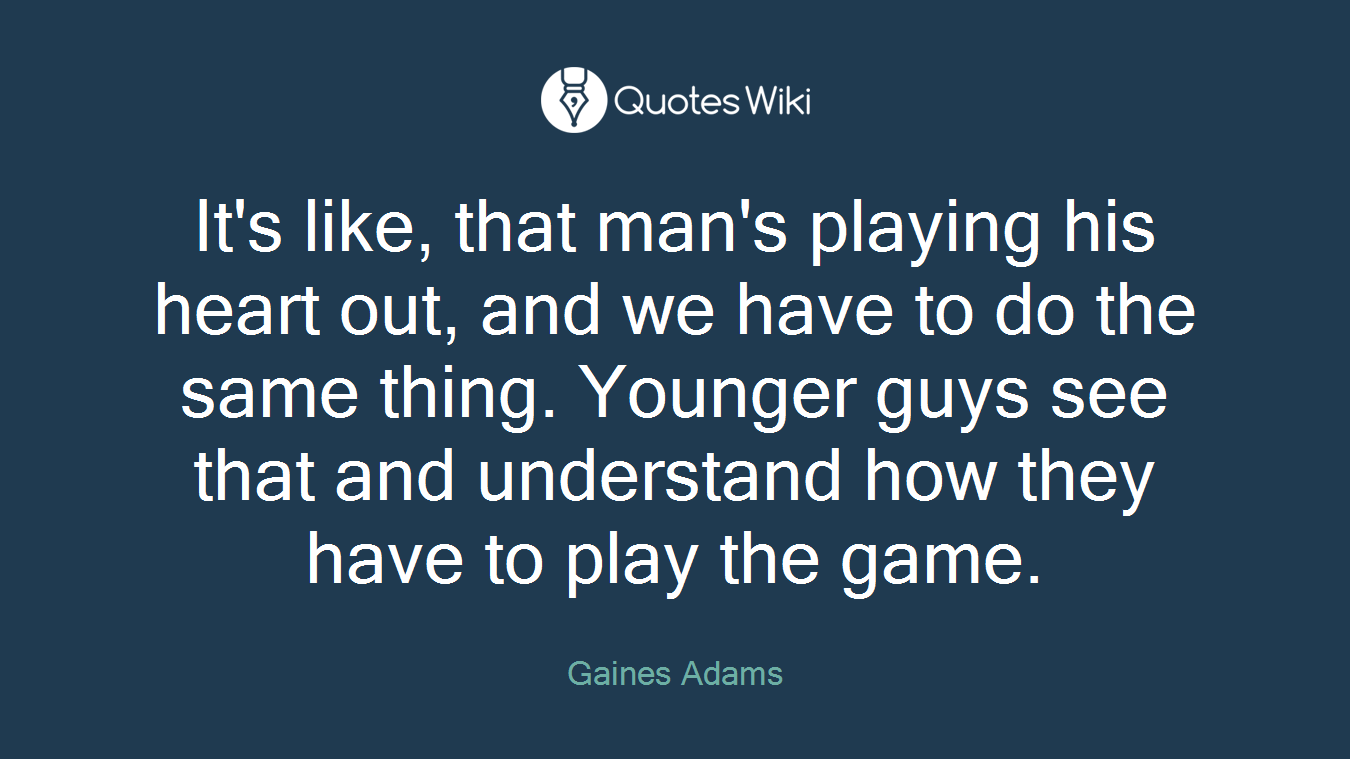 It's like, that man's playing his heart out, and we have to do the same thing. Younger guys see that and understand how they have to play the game.