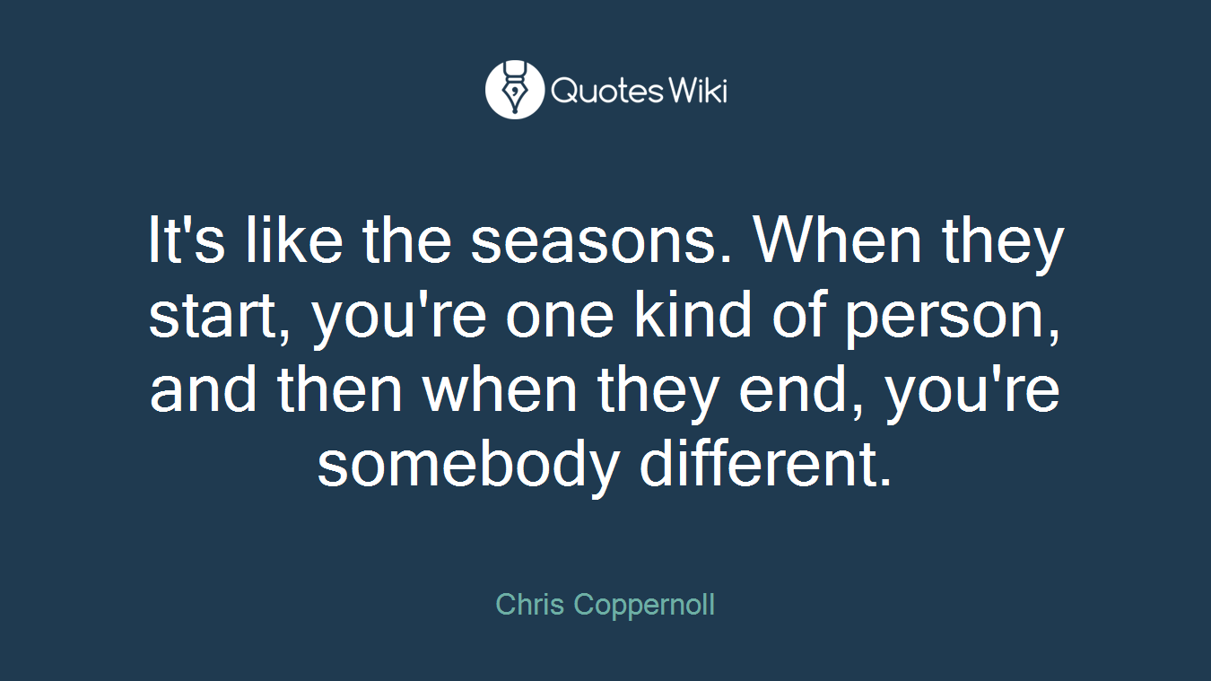 It's like the seasons. When they start, you're one kind of person, and then when they end, you're somebody different.