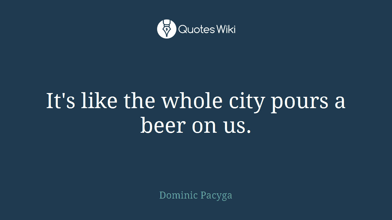 It's like the whole city pours a beer on us.