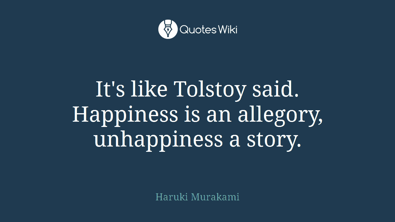 It's like Tolstoy said. Happiness is an allegory, unhappiness a story.