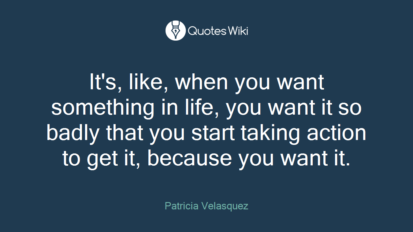 It's, like, when you want something in life, you want it so badly that you start taking action to get it, because you want it.