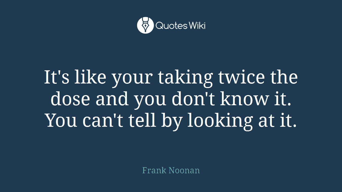 It's like your taking twice the dose and you don't know it. You can't tell by looking at it.