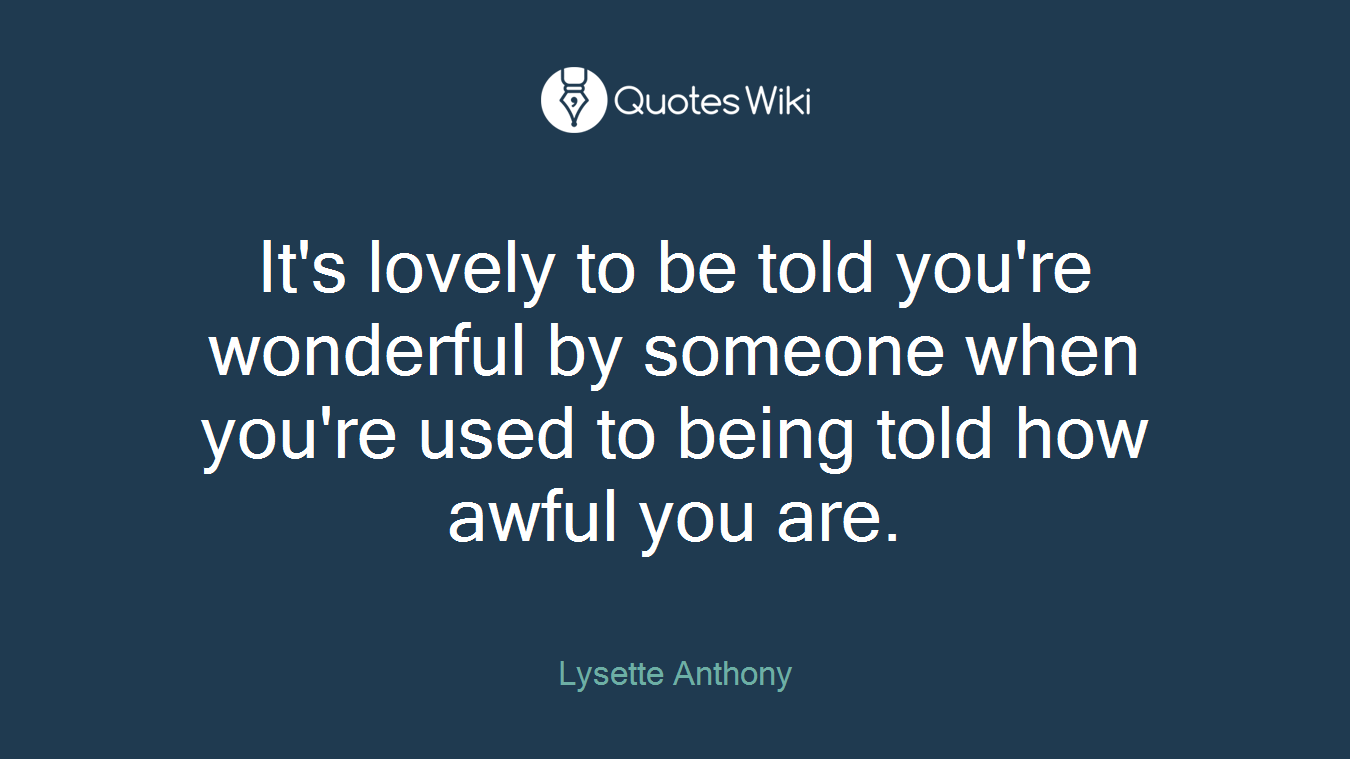 It's lovely to be told you're wonderful by someone when you're used to being told how awful you are.