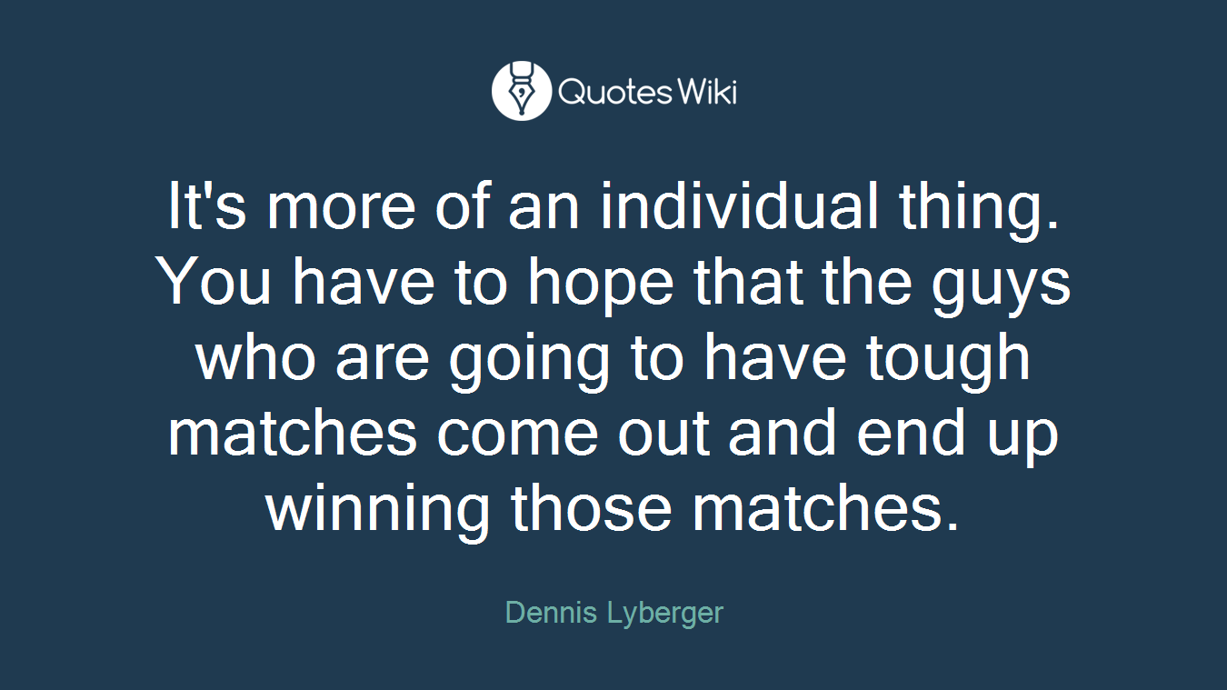 It's more of an individual thing. You have to hope that the guys who are going to have tough matches come out and end up winning those matches.