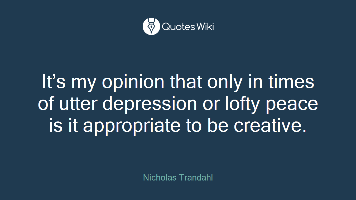 It’s my opinion that only in times of utter depression or lofty peace is it appropriate to be creative.