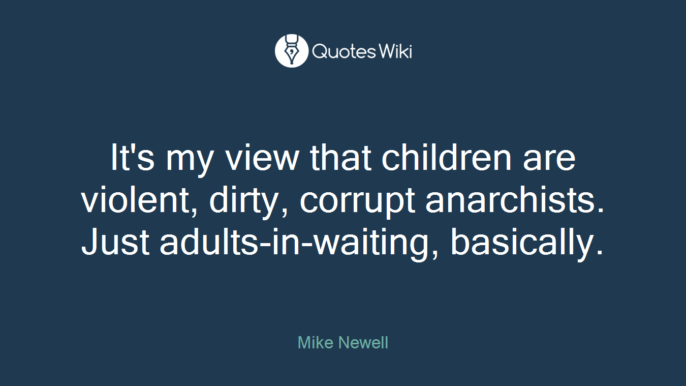It's my view that children are violent, dirty, corrupt anarchists. Just adults-in-waiting, basically.