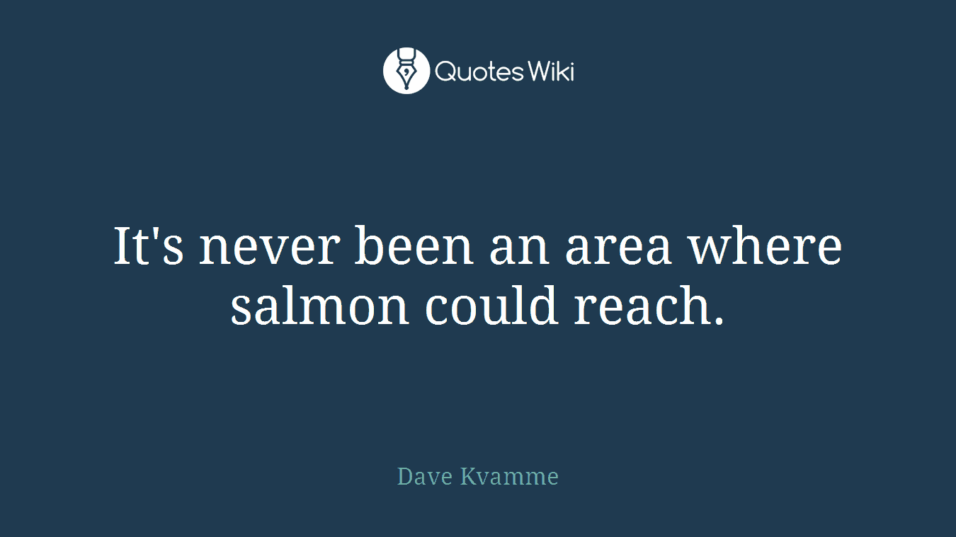 It's never been an area where salmon could reach.