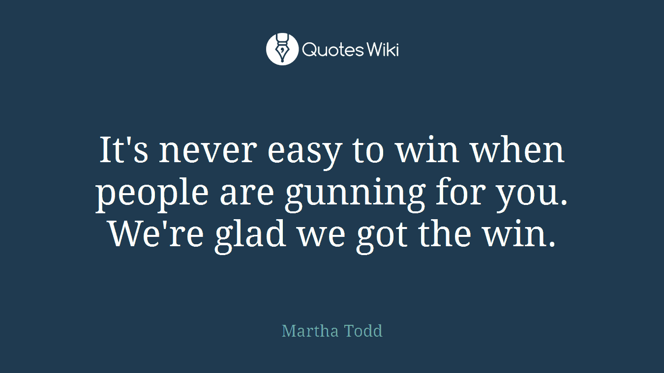 It's never easy to win when people are gunning for you. We're glad we got the win.