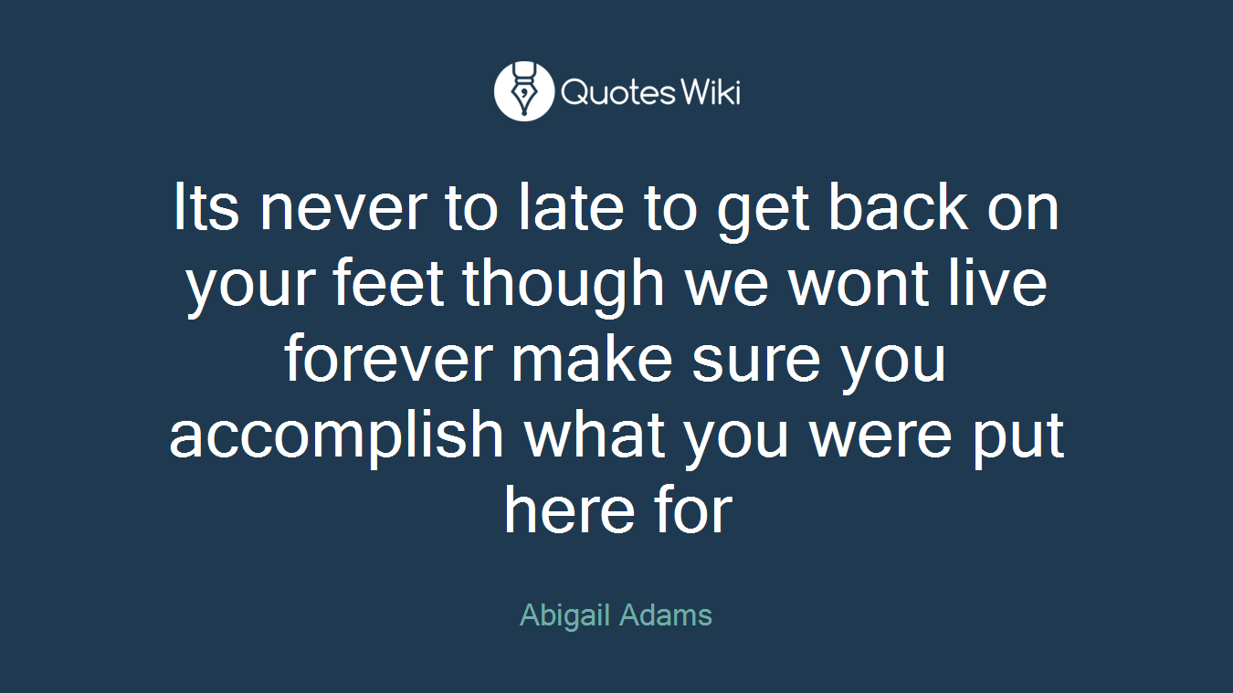 Its never to late to get back on your feet though we wont live forever make sure you accomplish what you were put here for