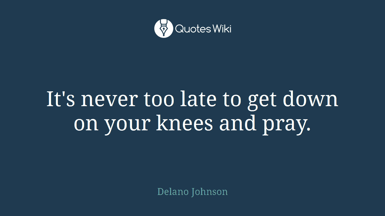 It's never too late to get down on your knees and pray.