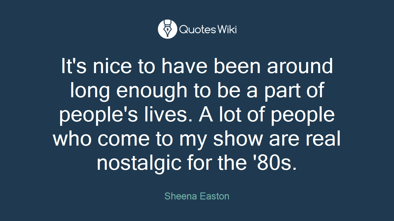 It's nice to have been around long enough to be a part of people's lives. A lot of people who come to my show are real nostalgic for the '80s.