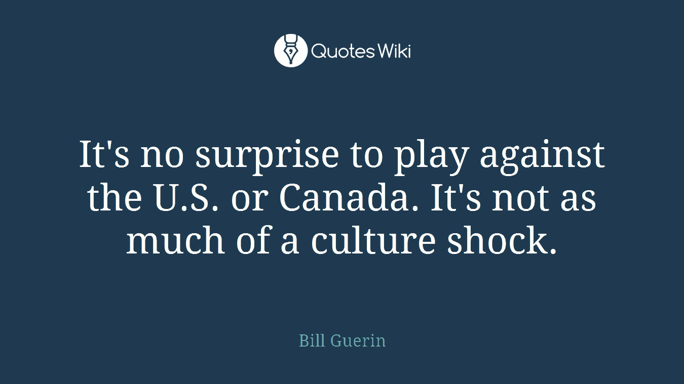 It's no surprise to play against the U.S. or Canada. It's not as much of a culture shock.