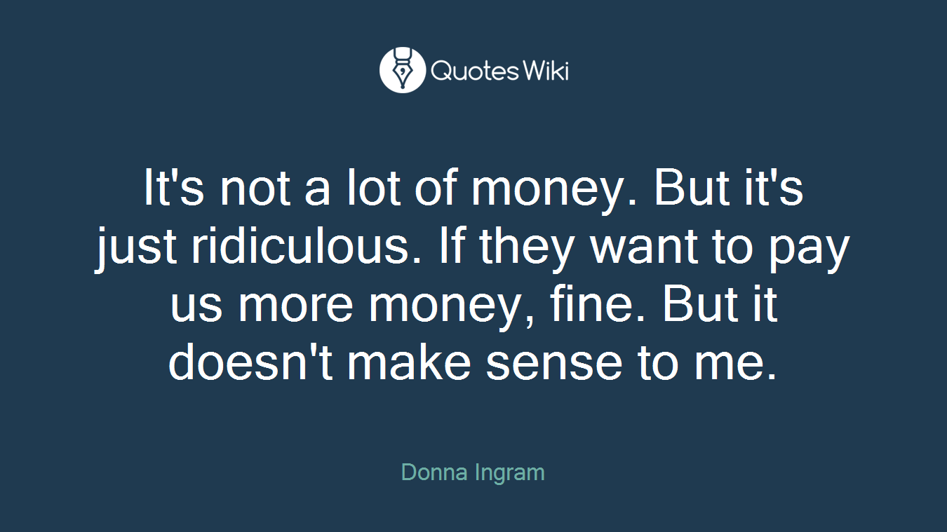 It's not a lot of money. But it's just ridiculous. If they want to pay us more money, fine. But it doesn't make sense to me.