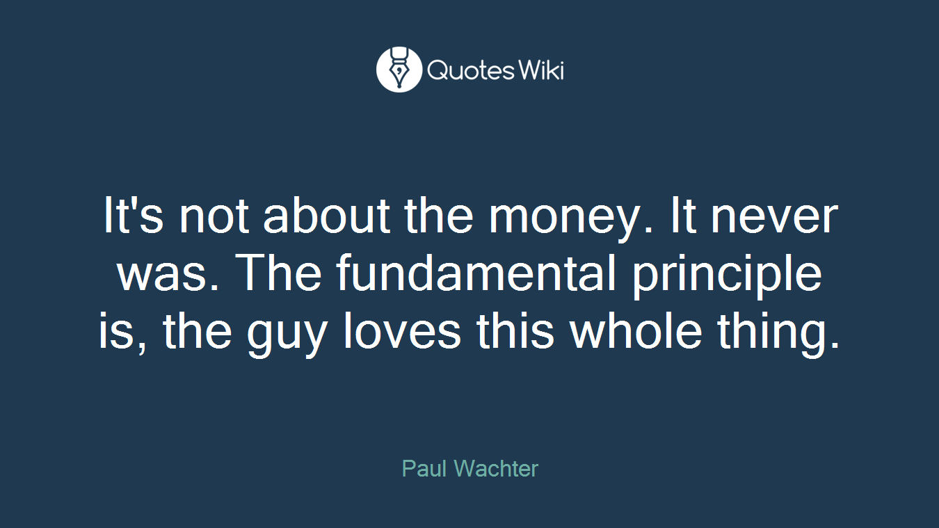 It's not about the money. It never was. The fundamental principle is, the guy loves this whole thing.