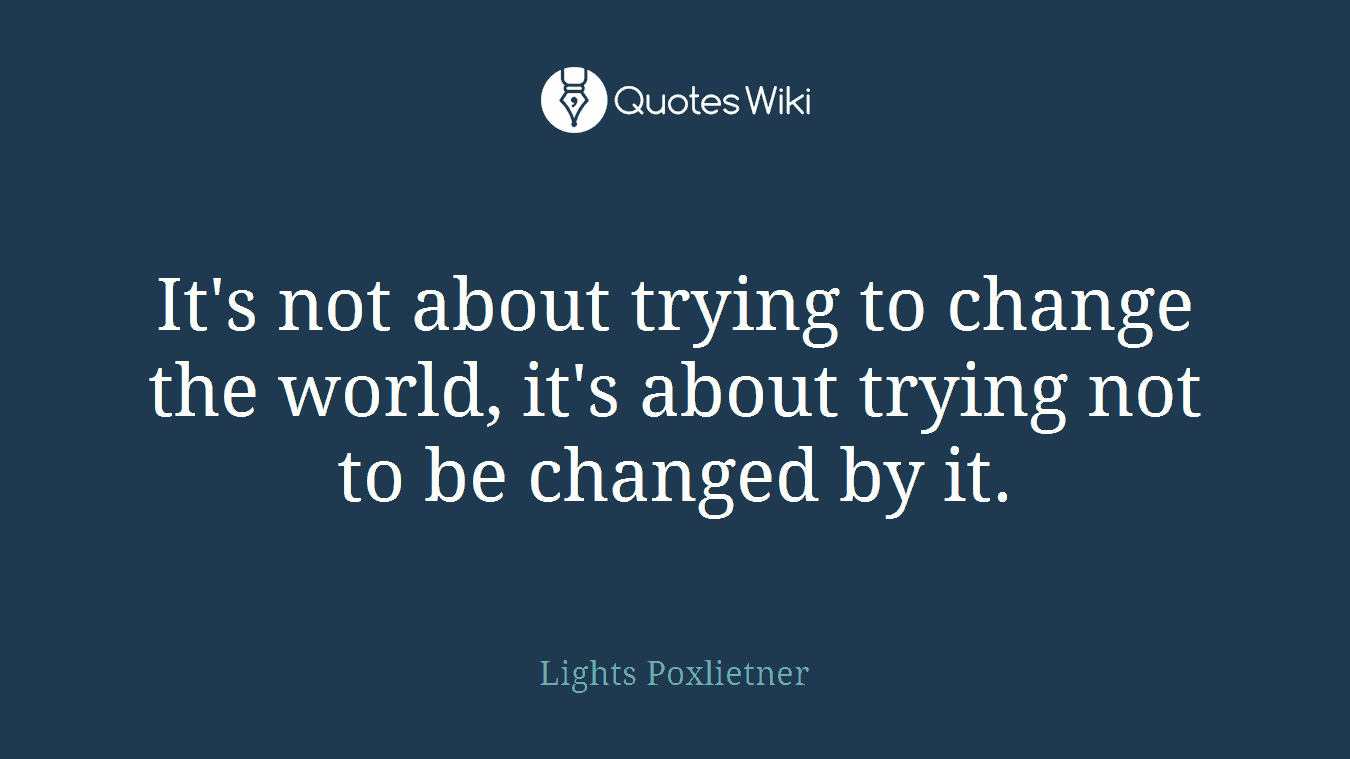 It's not about trying to change the world, it's about trying not to be changed by it.