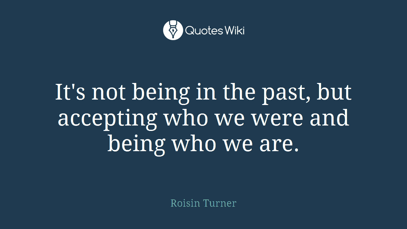 It's not being in the past, but accepting who we were and being who we are.