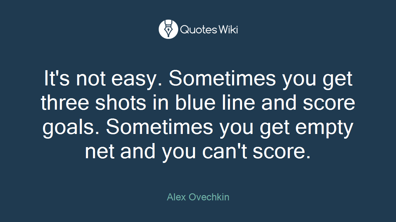 It's not easy. Sometimes you get three shots in blue line and score goals. Sometimes you get empty net and you can't score.