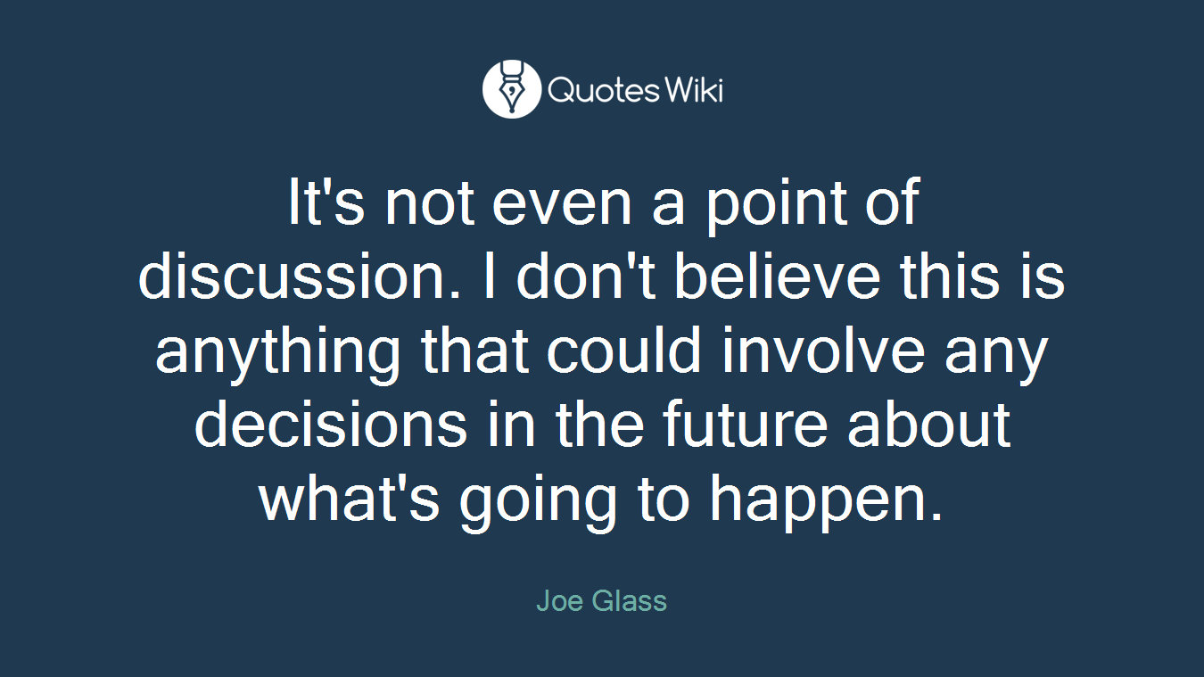 It's not even a point of discussion. I don't believe this is anything that could involve any decisions in the future about what's going to happen.