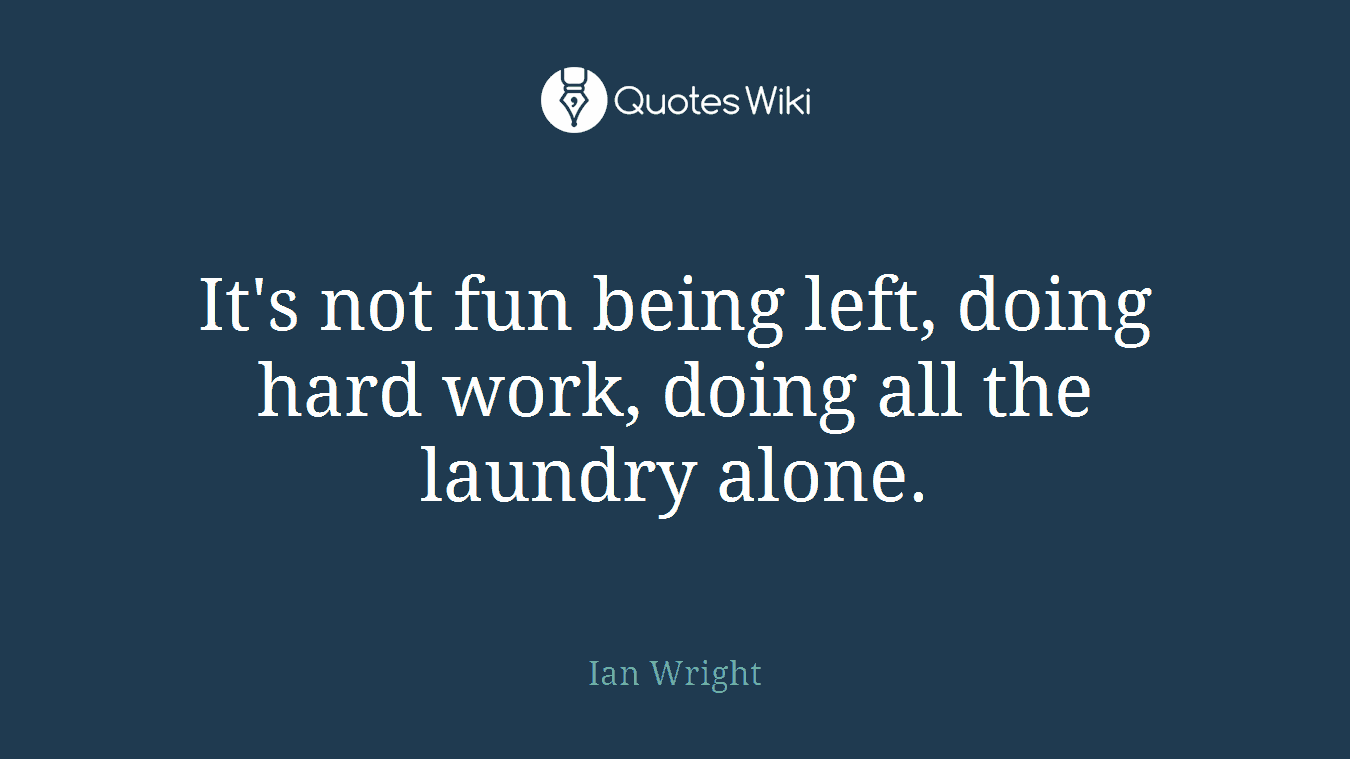 It's not fun being left, doing hard work, doing all the laundry alone.