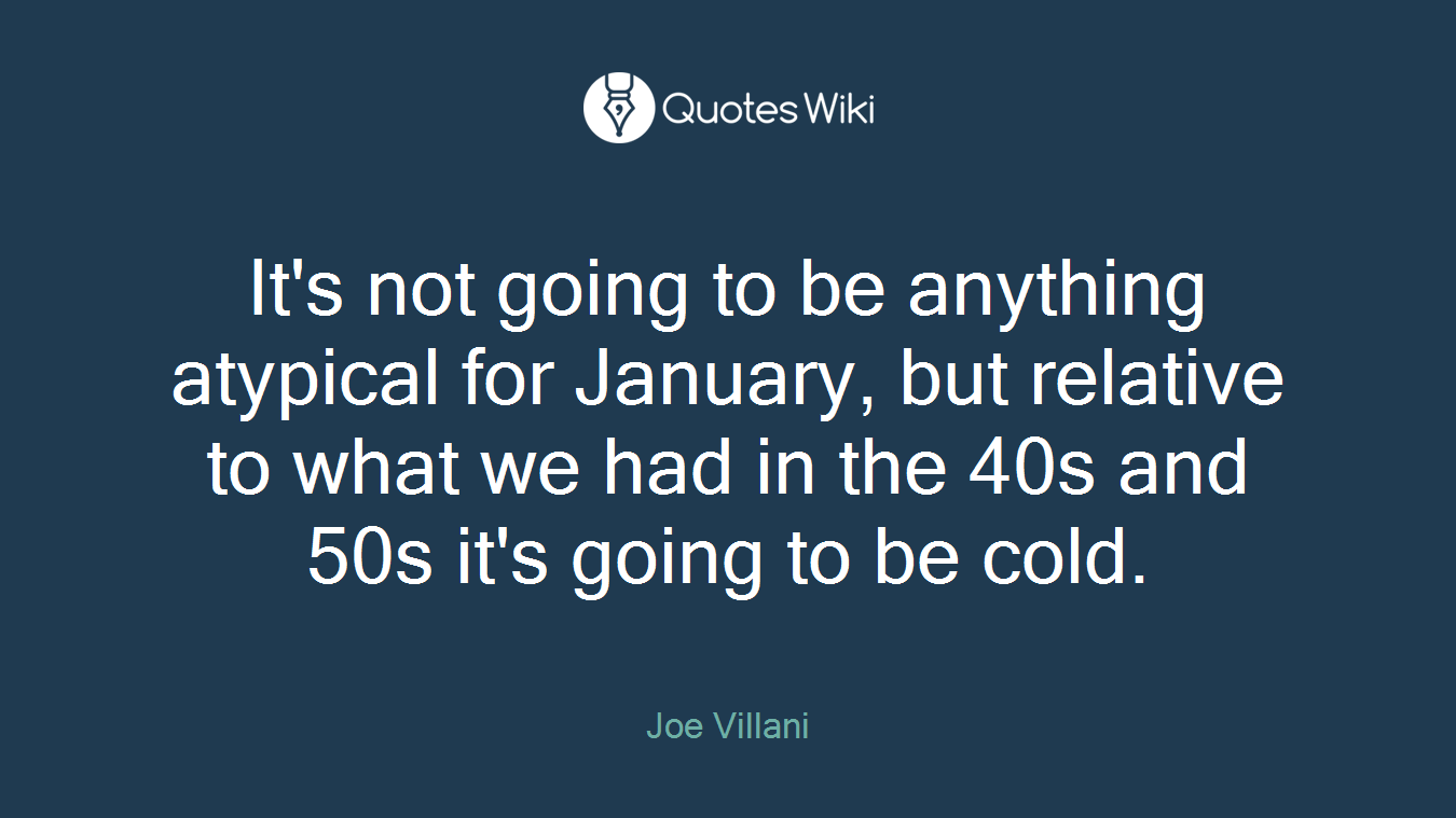 It's not going to be anything atypical for January, but relative to what we had in the 40s and 50s it's going to be cold.