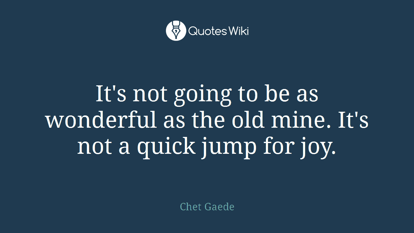 It's not going to be as wonderful as the old mine. It's not a quick jump for joy.
