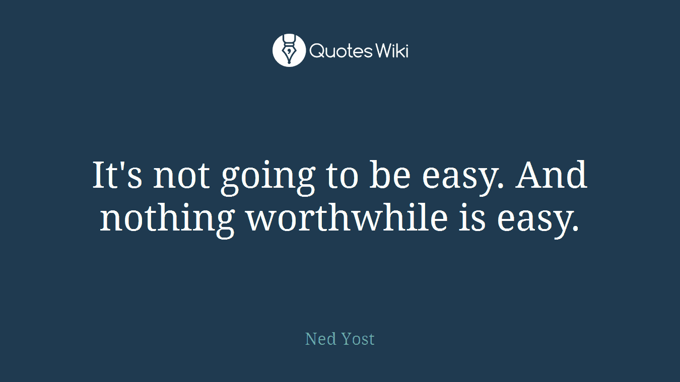 It's not going to be easy. And nothing worthwhile is easy.