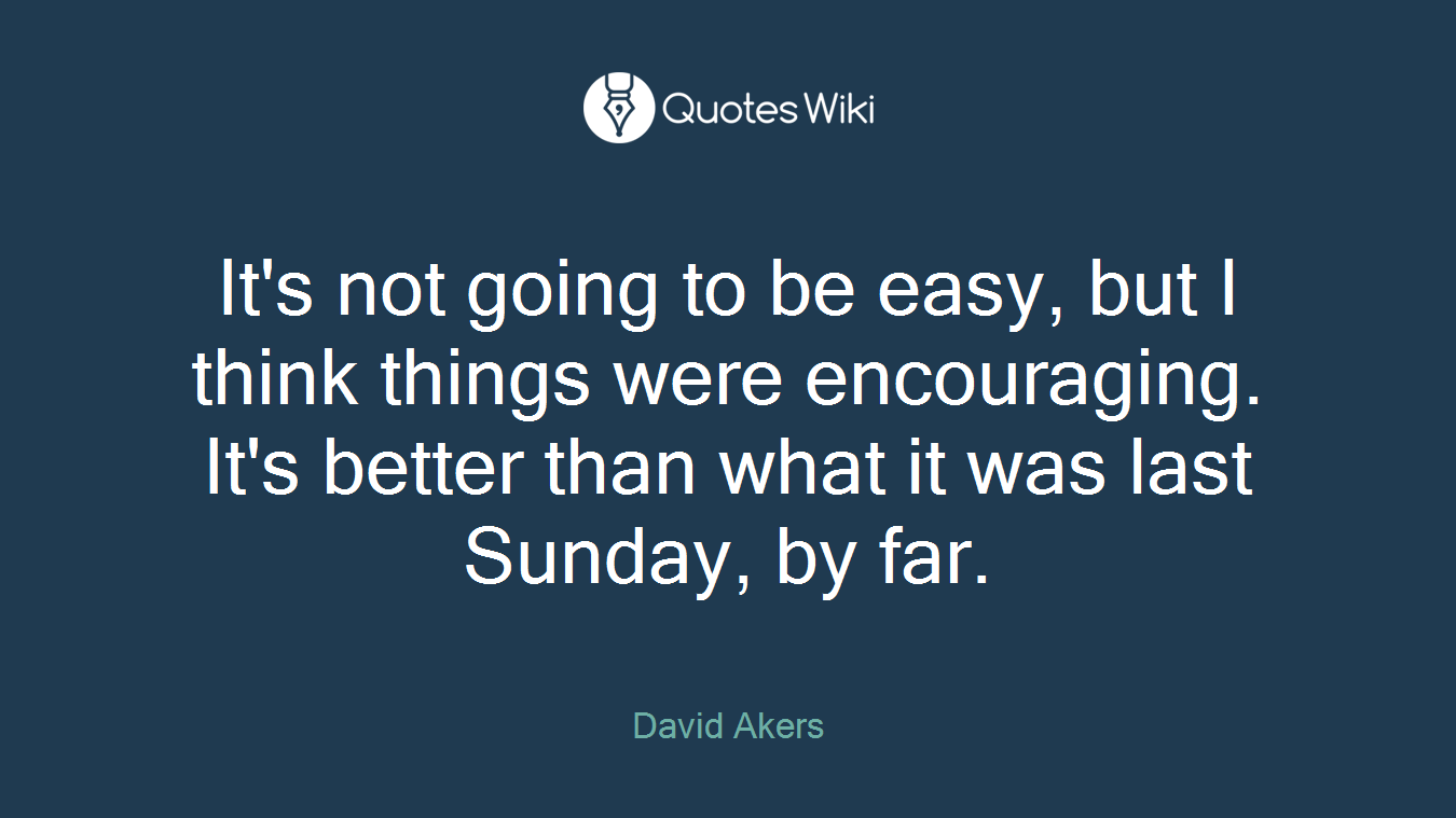 It's not going to be easy, but I think things were encouraging. It's better than what it was last Sunday, by far.