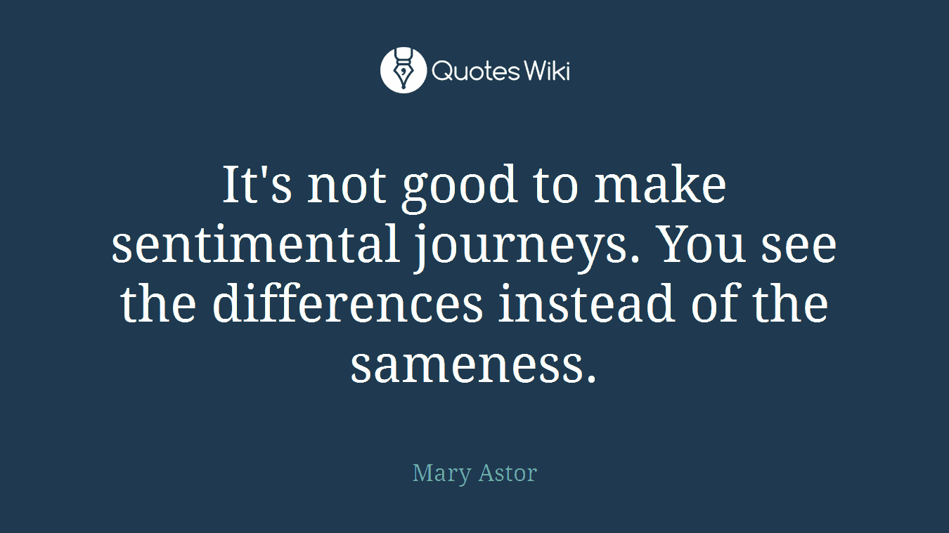 It's not good to make sentimental journeys. You see the differences instead of the sameness.