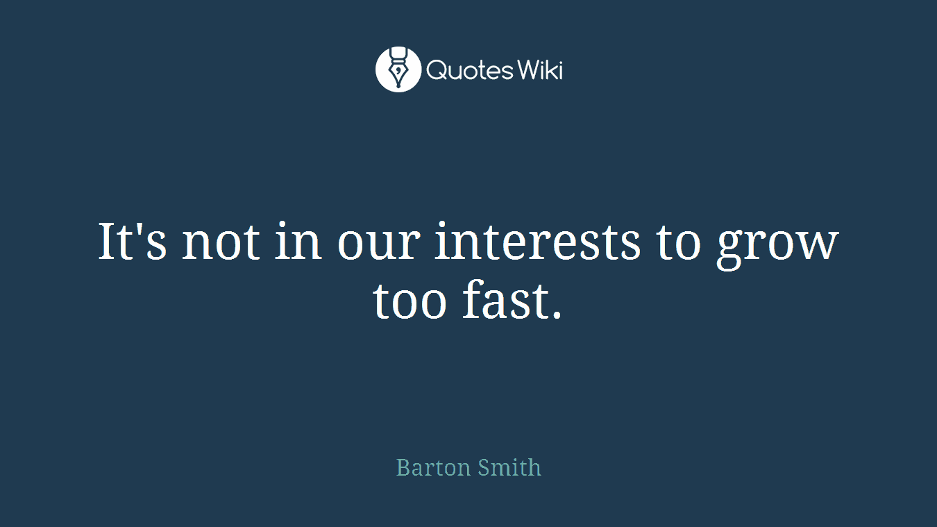 It's not in our interests to grow too fast.