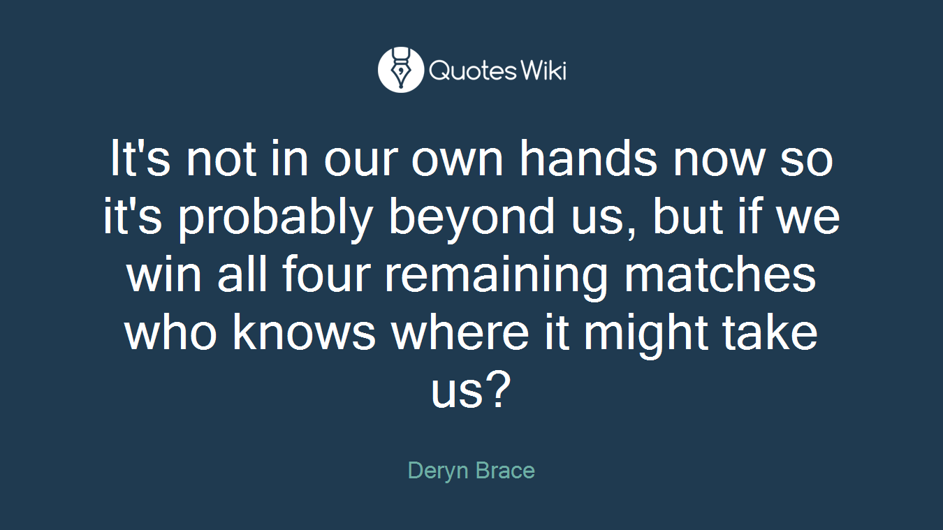 It's not in our own hands now so it's probably beyond us, but if we win all four remaining matches who knows where it might take us?