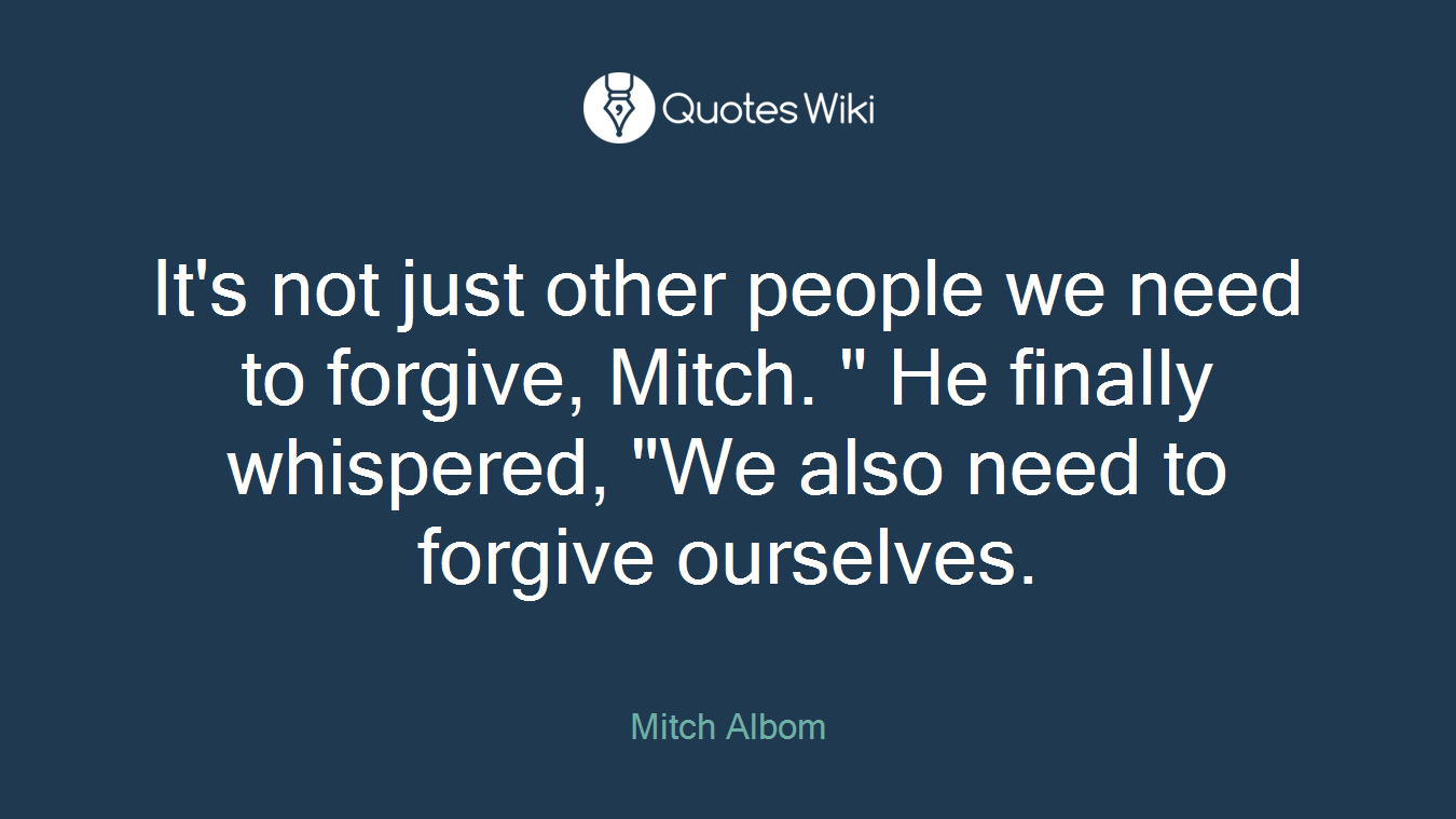 It's not just other people we need to forgive, Mitch. " He finally whispered, "We also need to forgive ourselves.