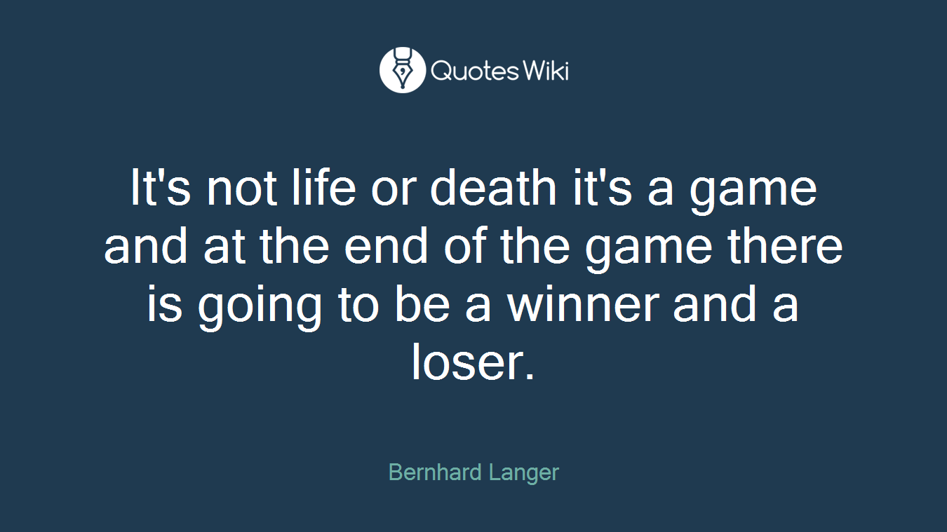 It's not life or death it's a game and at the end of the game there is going to be a winner and a loser.