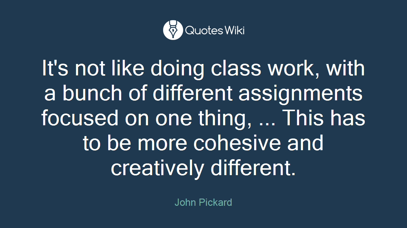 It's not like doing class work, with a bunch of different assignments focused on one thing, ... This has to be more cohesive and creatively different.
