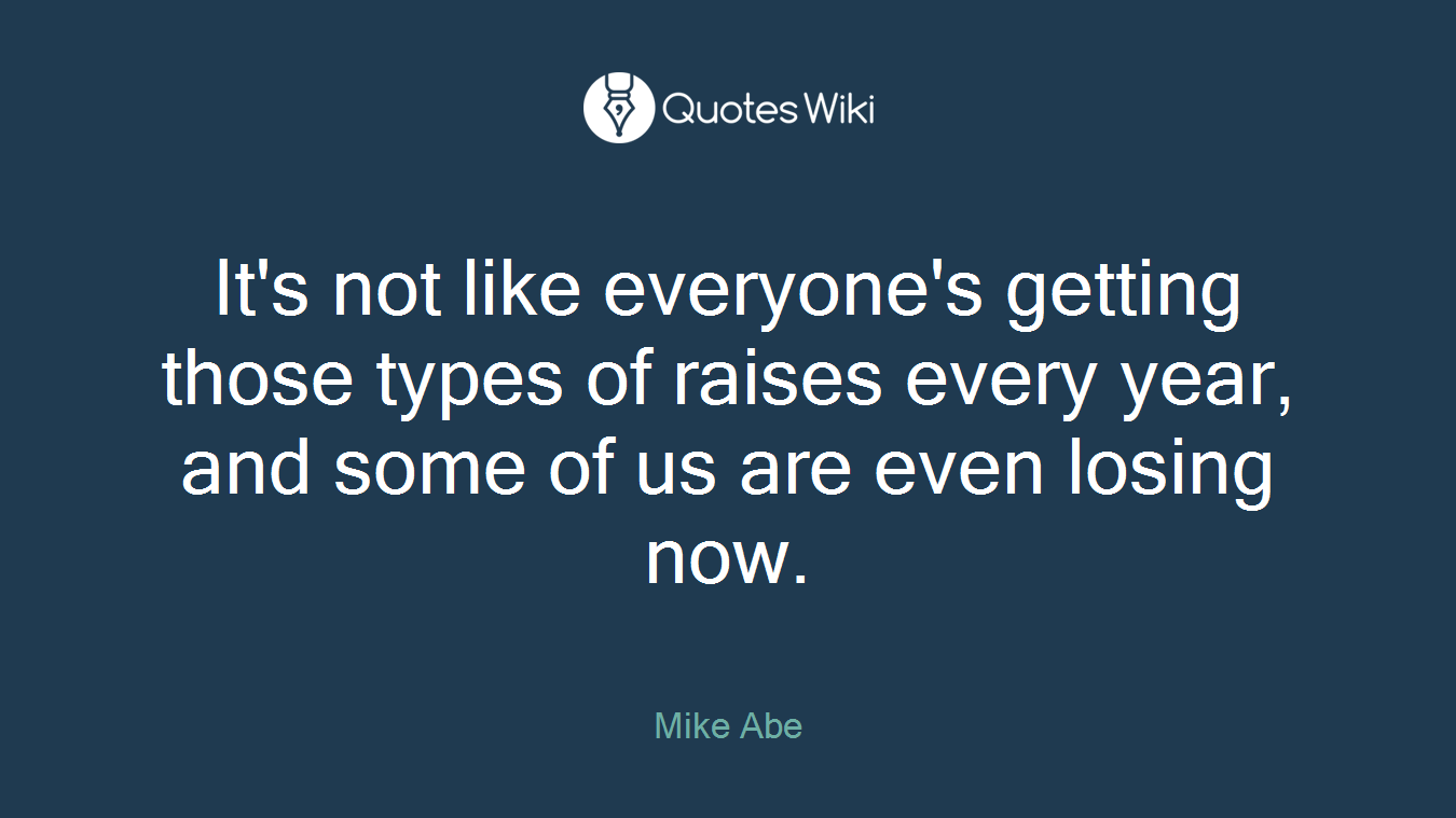 It's not like everyone's getting those types of raises every year, and some of us are even losing now.