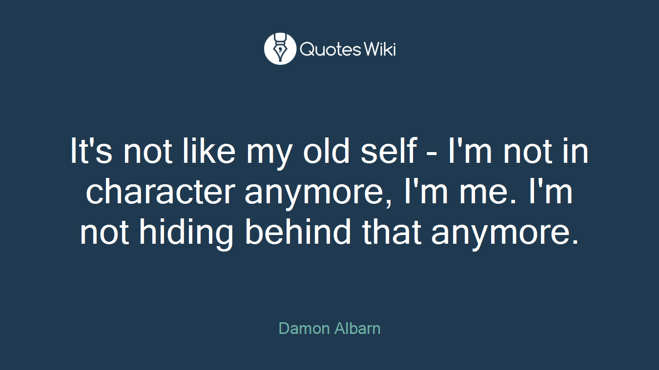 It's not like my old self - I'm not in character anymore, I'm me. I'm not hiding behind that anymore.