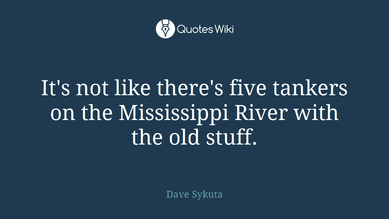 It's not like there's five tankers on the Mississippi River with the old stuff.