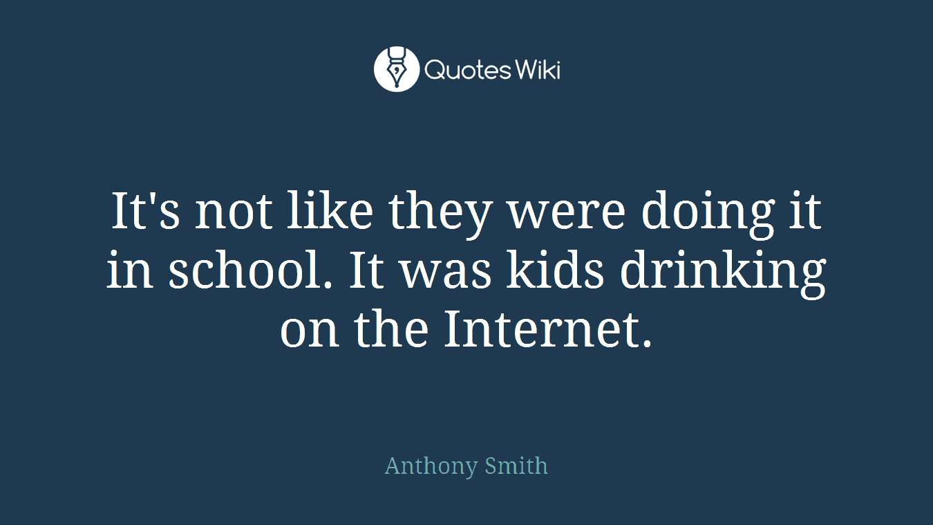 It's not like they were doing it in school. It was kids drinking on the Internet.