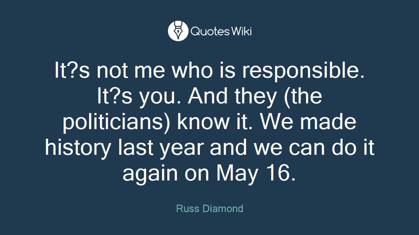 It?s not me who is responsible. It?s you. And they (the politicians) know it. We made history last year and we can do it again on May 16.