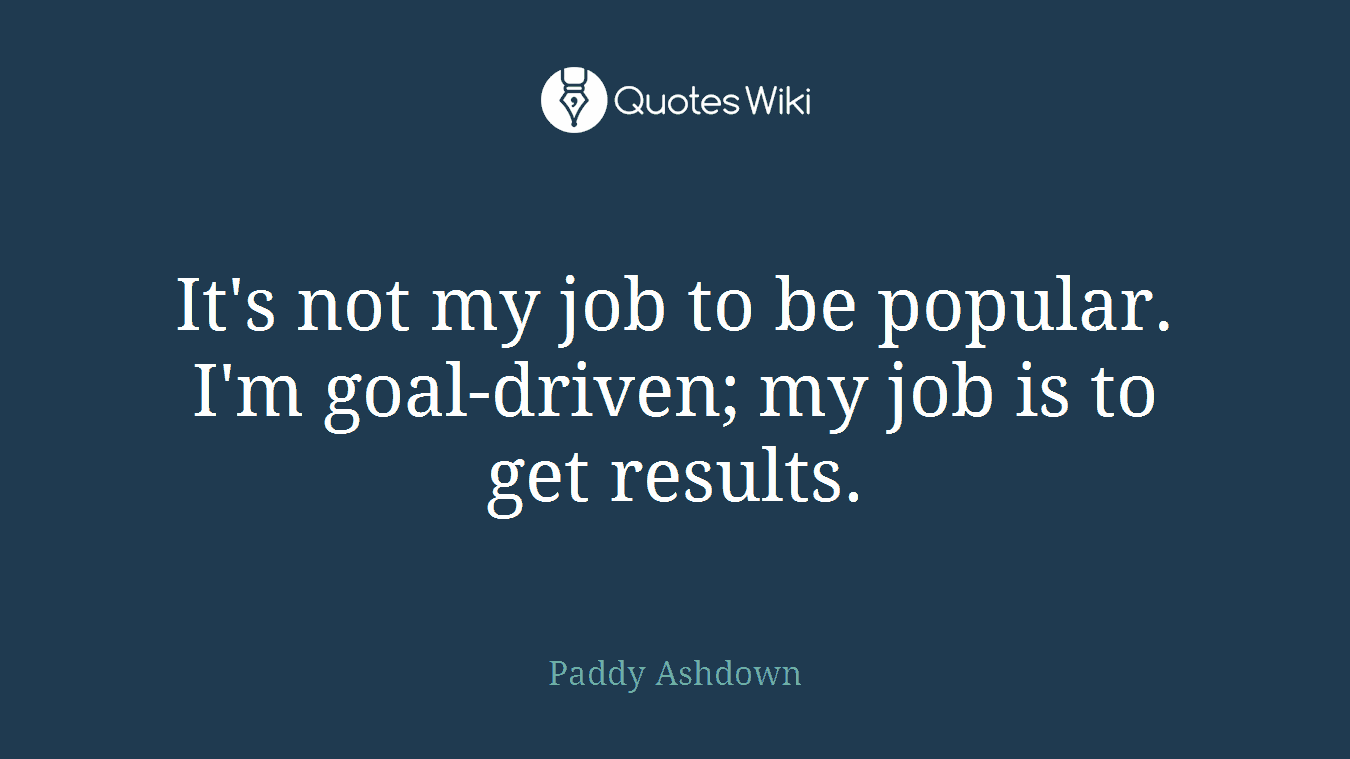 It's not my job to be popular. I'm goal-driven; my job is to get results.