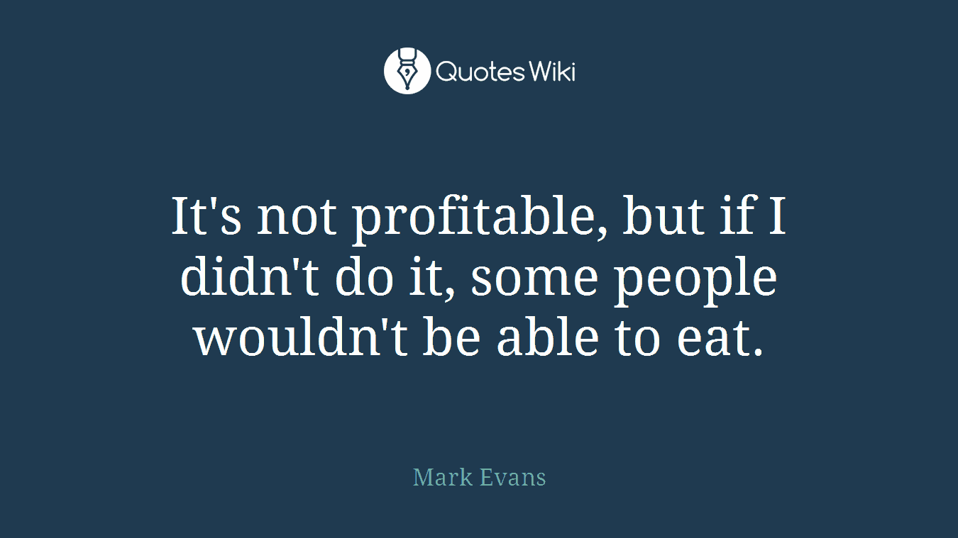It's not profitable, but if I didn't do it, some people wouldn't be able to eat.