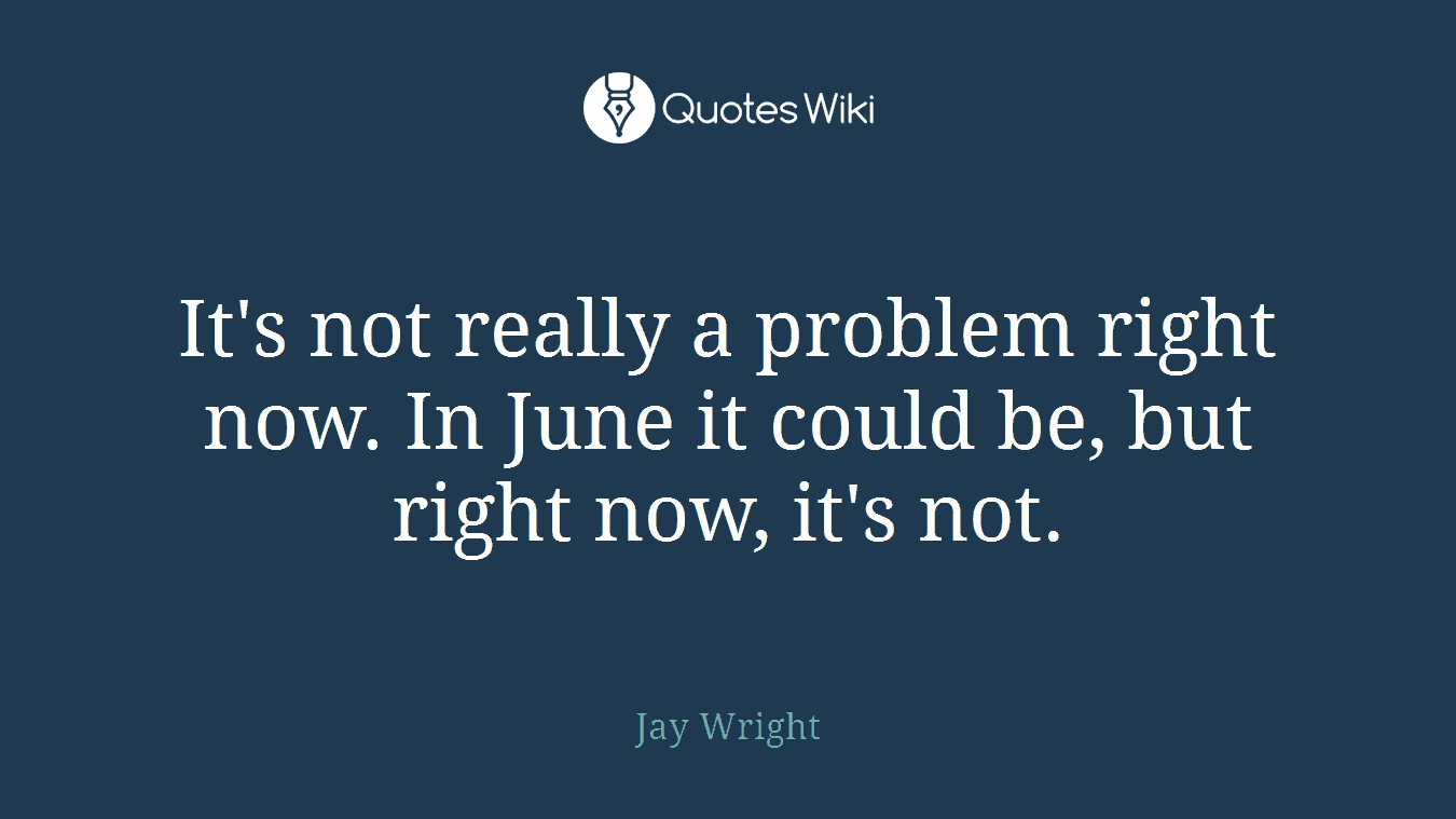 It's not really a problem right now. In June it could be, but right now, it's not.