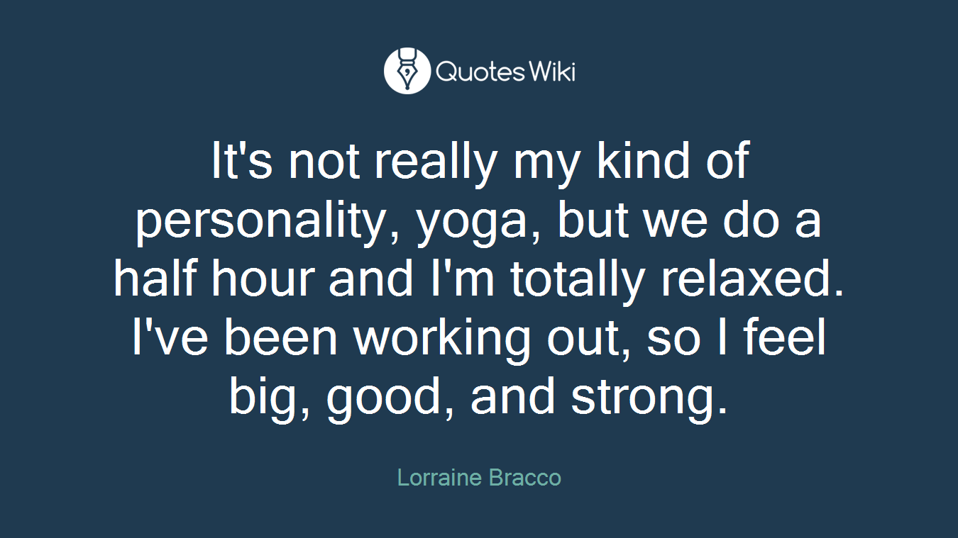 It's not really my kind of personality, yoga, but we do a half hour and I'm totally relaxed. I've been working out, so I feel big, good, and strong.