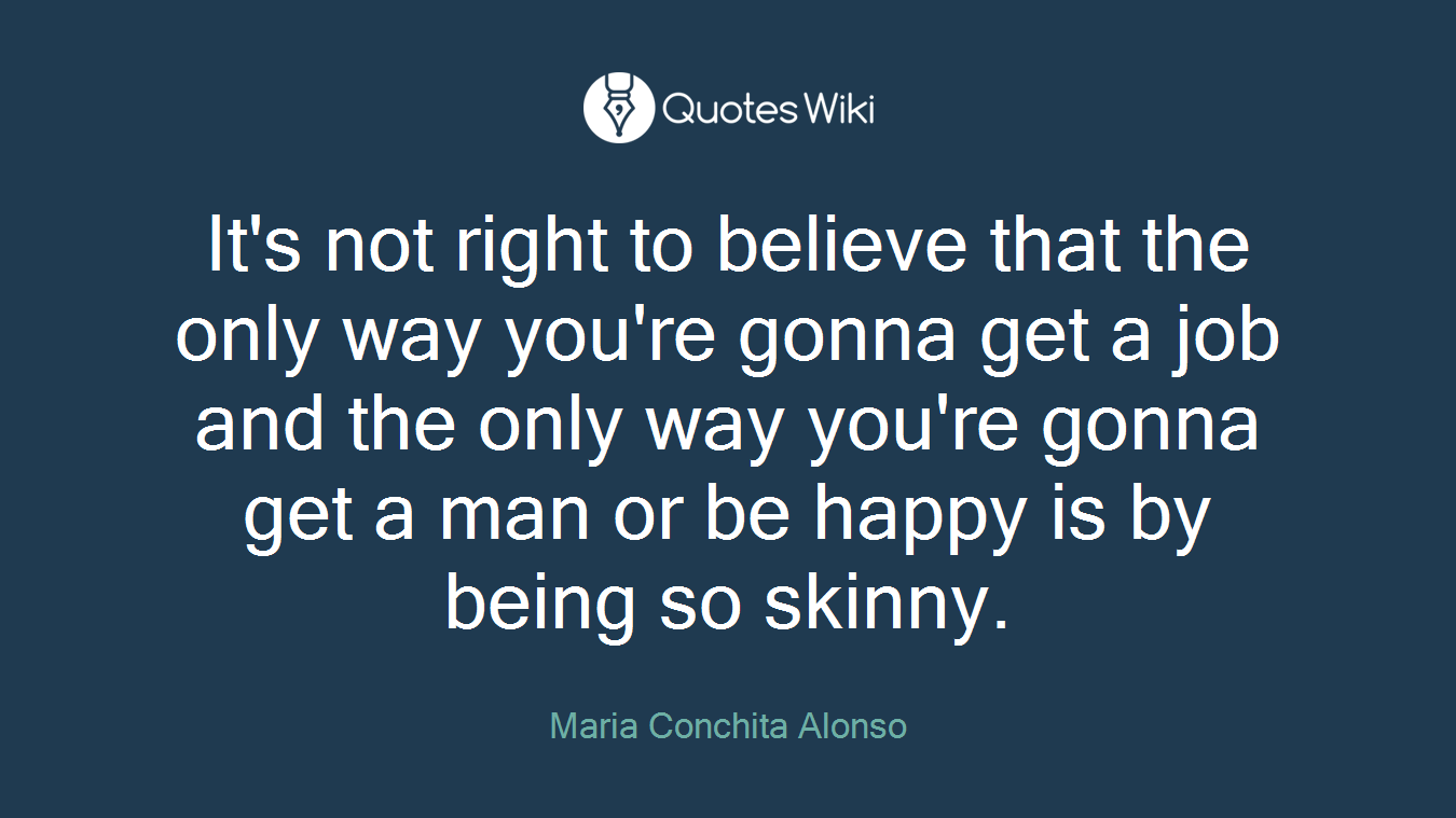 It's not right to believe that the only way you're gonna get a job and the only way you're gonna get a man or be happy is by being so skinny.